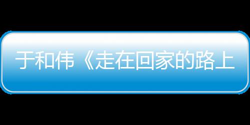 寻初心 暖广的路于和评回家获好伟温走在重回真实故乡上