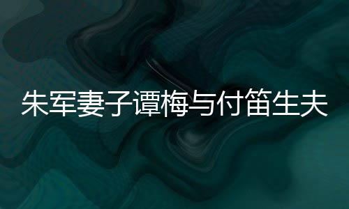 扮时髦身谭梅同框条笛生 打与付妻子朱军夫妇材苗