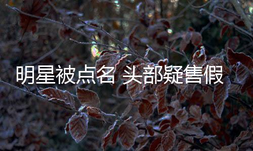 被点明星名 头部带货疑售了直播该假 除除草